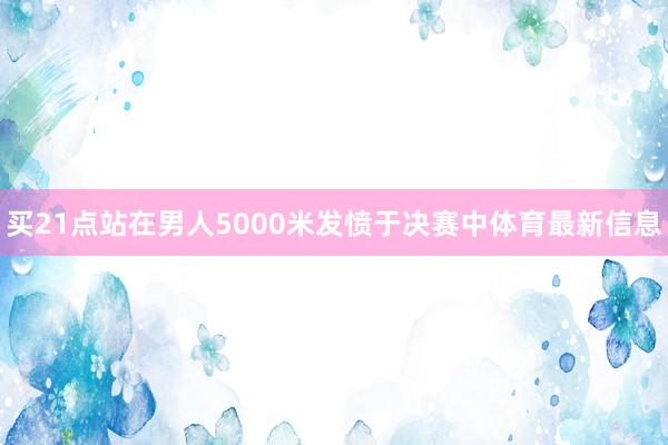 买21点站在男人5000米发愤于决赛中体育最新信息