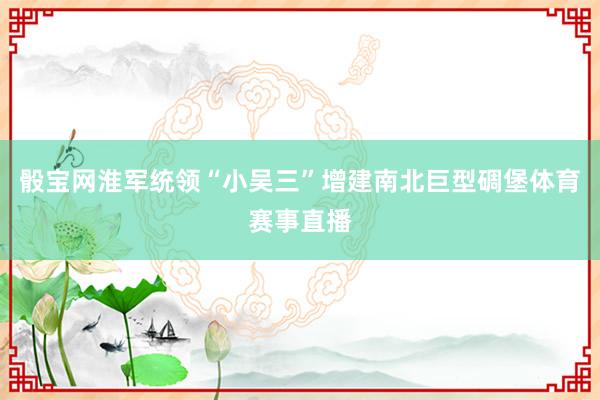 骰宝网淮军统领“小吴三”增建南北巨型碉堡体育赛事直播