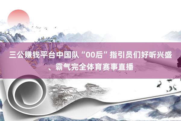 三公赚钱平台中国队“00后”指引员们好听兴盛、霸气完全体育赛事直播