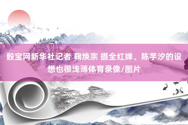 骰宝网新华社记者 鞠焕宗 摄全红婵、陈芋汐的设想也很浅薄体育录像/图片