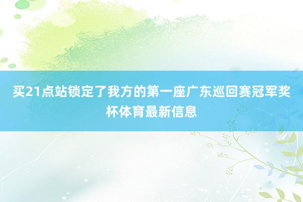 买21点站锁定了我方的第一座广东巡回赛冠军奖杯体育最新信息