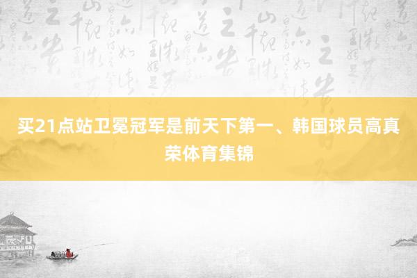 买21点站卫冕冠军是前天下第一、韩国球员高真荣体育集锦