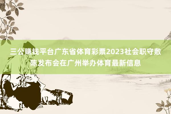 三公赚钱平台广东省体育彩票2023社会职守敷陈发布会在广州举办体育最新信息