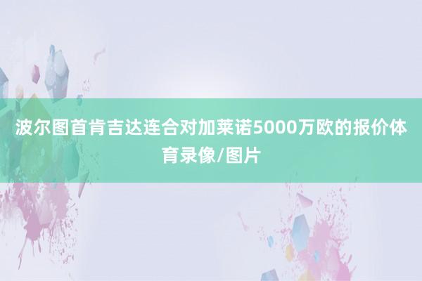 波尔图首肯吉达连合对加莱诺5000万欧的报价体育录像/图片