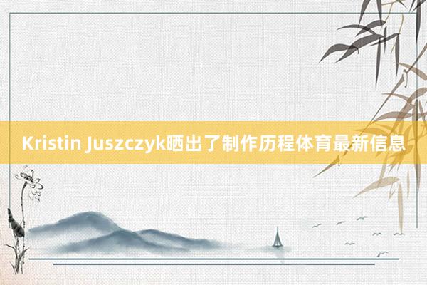 Kristin Juszczyk晒出了制作历程体育最新信息