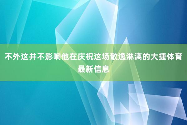 不外这并不影响他在庆祝这场散逸淋漓的大捷体育最新信息