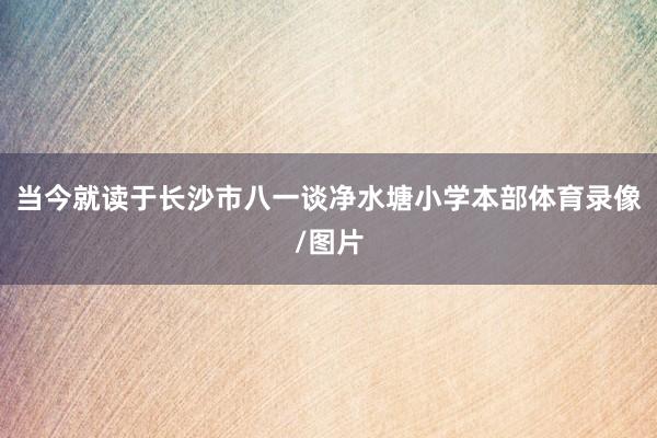 当今就读于长沙市八一谈净水塘小学本部体育录像/图片