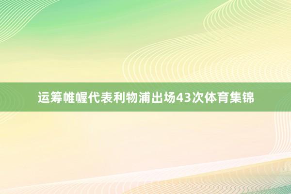 运筹帷幄代表利物浦出场43次体育集锦