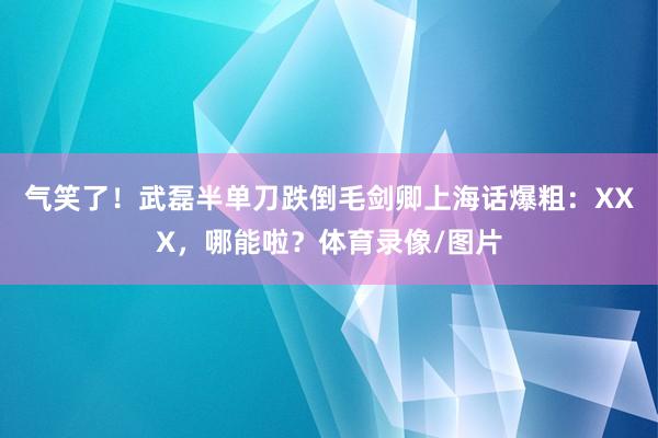 气笑了！武磊半单刀跌倒毛剑卿上海话爆粗：XXX，哪能啦？体育录像/图片