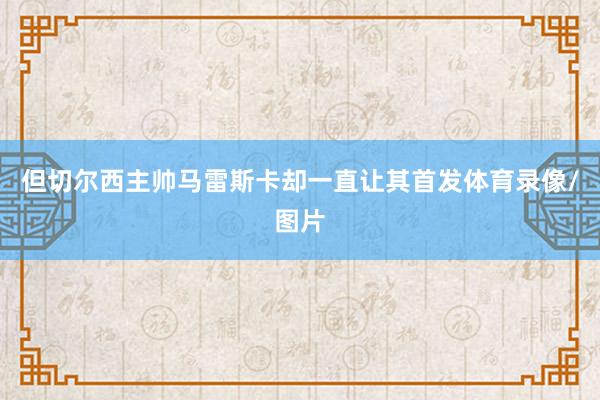 但切尔西主帅马雷斯卡却一直让其首发体育录像/图片