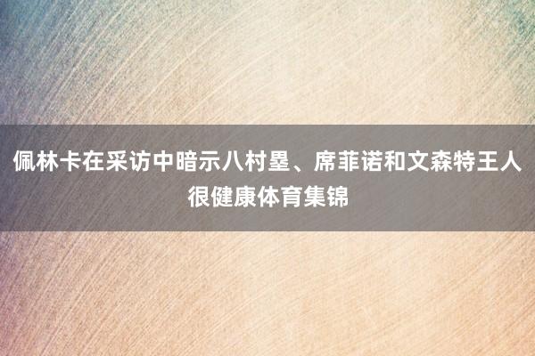 佩林卡在采访中暗示八村塁、席菲诺和文森特王人很健康体育集锦