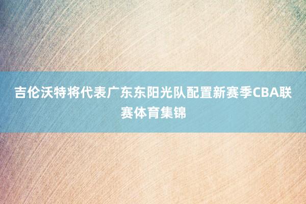 吉伦沃特将代表广东东阳光队配置新赛季CBA联赛体育集锦