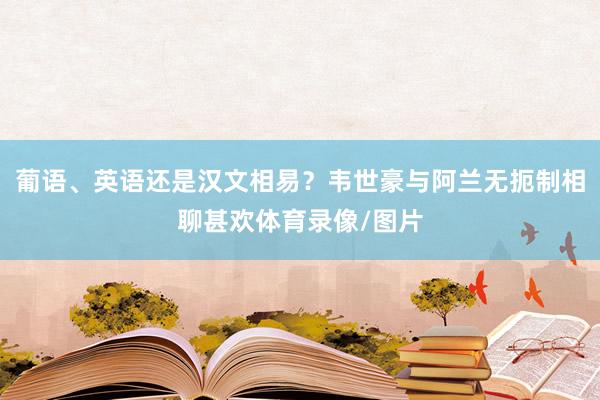 葡语、英语还是汉文相易？韦世豪与阿兰无扼制相聊甚欢体育录像/图片