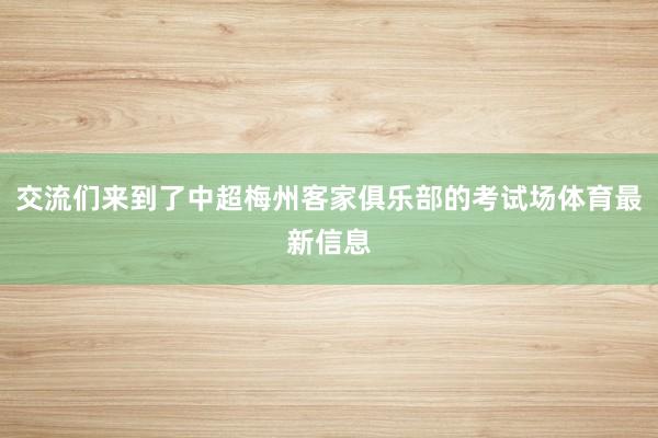 交流们来到了中超梅州客家俱乐部的考试场体育最新信息