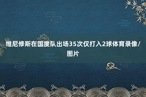 维尼修斯在国度队出场35次仅打入2球体育录像/图片