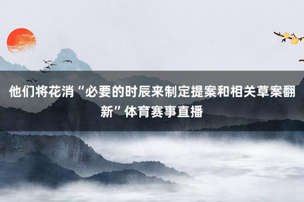 他们将花消“必要的时辰来制定提案和相关草案翻新”体育赛事直播