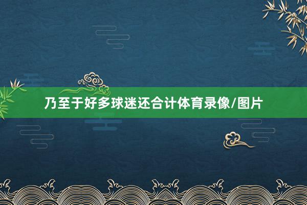 乃至于好多球迷还合计体育录像/图片